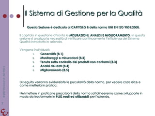 Questa Sezione è dedicata al CAPITOLO 8 della norma UNI EN ISO 9001:2000. Il capitolo in questione affronta le  MISURAZIONI, ANALISI E MIGLIORAMENTO . In questa sezione si analizza la necessità di verificare continuamente l’efficienza del Sistema Qualità introdotto in azienda. Vengono individuati: Generalità (8.1) Monitoraggi e misurazioni (8.2) Tenuta sotto controllo dei prodotti non conformi (8.3) Analisi dei dati (8.4) Miglioramento (8.5) Di seguito verranno evidenziate le peculiarità della norma, per vedere cosa dice e come metterla in pratica. Nel mettere in pratica le prescrizioni della norma sottolineeremo come svilupparle in modo da trasformarle in  PLUS reali ed utilizzabili  per l’azienda. Il Sistema di Gestione per la Qualità 