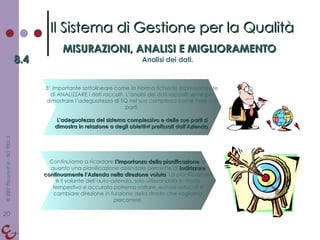 Il Sistema di Gestione per la Qualità MISURAZIONI, ANALISI E MIGLIORAMENTO 8.4 Analisi dei dati. E’ importante sottolineare come la Norma richiede espressamente di ANALIZZARE i dati raccolti. L’analisi dei dati raccolti serve per dimostrare l’adeguatezza di SQ nel suo complesso come nelle sue parti. L’adeguatezza del sistema complessivo e delle sue parti si dimostra in relazione a degli obiettivi prefissati dall’Azienda . Continuiamo a ricordare  l’importanza della pianificazione , in quanto una pianificazione aziendale permette di  indirizzare continuamente l’Azienda nella direzione voluta . La pianificazione è il volante dell’auto-azienda, solo utilizzandola in modo tempestivo e accurato potremo voltare, evitare ostacoli e cambiare direzione in funzione della strada che vogliamo percorrere. 