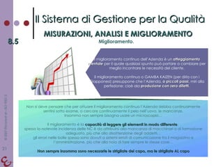 Non si deve pensare che per attuare il miglioramento continuo l’Azienda debba continuamente sentirsi sotto esame, o cercare continuamente il pelo nell’uovo, le mancanze. Insomma non sempre bisogna usare un microscopio… Il miglioramento è la  capacità di leggere gli elementi in modo differente :  spesso la notevole incidenza delle NC è da attribuirsi alla mancanza di macchinari o di formazione adeguata, più che alla disattenzione degli addetti… gli errori nelle bolle spesso sono dovuti a sistemi errati di comunicazione fra il magazzino e l’amministrazione, più che alla noia di fare sempre le stesse cose… Non sempre insomma sono necessarie le strigliate del capo, ma le strigliate AL capo Il Sistema di Gestione per la Qualità MISURAZIONI, ANALISI E MIGLIORAMENTO 8.5 Miglioramento. Il miglioramento continuo dell’Azienda è un  atteggiamento mentale  per il quale qualsiasi spunto può portare a cambiare per meglio incontrare le necessità del cliente. Il miglioramento continuo o GAMBA KAIZEN (per dirla con i Giapponesi) presuppone che l’Azienda,  a piccoli passi , miri alla perfezione: cioè ala  produzione con zero difetti . 