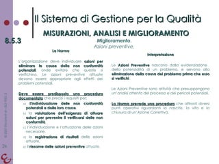 La Norma L’organizzazione deve individuare  azioni per eliminare le cause della non conformità potenziali , onde evitare che queste si verifichino. Le azioni preventive attuate devono essere appropriate agli effetti dei problemi potenziali. Deve essere predisposta una procedura documentata  che precisi i requisiti per: l’individuazione delle non conformità potenziali   e delle loro cause , la  valutazione dell’esigenza di attuare azioni per prevenire il verificarsi delle non conformità , l’individuazione e l’attuazione delle azioni necessarie, la  registrazione di risultati  delle azioni attuate, il  riesame delle azioni preventive  attuate. Interpretazione Le  Azioni Preventive  nascono dalla evidenziazione  della potenzialità di un problema, e servono alla  eliminazione della causa del problema prima che esso si verifichi . Le Azioni Preventive sono attività che presuppongono un’analisi attenta del processo e dei pericoli potenziali. La Norma prevede una procedura  che affronti diversi punti operativi riguardanti la nascita, la vita e la chiusura di un’Azione Correttiva. Il Sistema di Gestione per la Qualità MISURAZIONI, ANALISI E MIGLIORAMENTO 8.5.3 Miglioramento. Azioni preventive. 