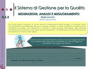 L’Azienda decide, due mesi prima di acquistare le licenze software, di mandare un proprio designer da una società analoga per fare tre mesi di formazione. Il designer sarà pagato completamente dalla società di partenza, inoltre lavorerà completamente a progetti della società in cui si trova in formazione. Questo periodo di formazione servirà ad approfondire la conoscenza del software onde  evitare di incappare nei soliti primi problemi di utilizzo , e di avere una risorsa in grado di affiancare gli altri designer per la formazione sul campo. Il Sistema di Gestione per la Qualità MISURAZIONI, ANALISI E MIGLIORAMENTO 8.5.3 Miglioramento. Azioni preventive. Uno studio grafico introduce un nuovo sistema di elaborazione delle immagini. La software house, contestualmente all’installazione del nuovo software, propone un corso introduttivo al sistema per la formazione dei grafici che utilizzeranno il software. Il corso prevede l’illustrazione delle principali caratteristiche del software e due mezze giornate applicative con elaborazioni di esempi standard sia di fotografie che di brevi video digitali. L’Azienda conta di spostare il business verso la nuova tecnologia che risulta più completa nelle applicazioni, più flessibile e con file più leggeri da trasmettere o da inserire in siti internet. 