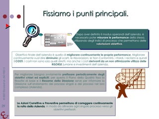 Fissiamo i punti principali. Dopo aver definito il modus operandi dell’azienda, è necessario poter  misurare le performance  della stessa, utilizzando degli indici di processo che permettano delle  valutazioni obiettive.  Obiettivo finale dell’azienda è quello di  migliorare continuamente le proprie performance . Migliorare continuamente vuol dire  diminuire  gli scarti, le rilavorazioni, le Non Conformità, i ritardi, i reclami e quindi  i COSTI . I costi non sono solo quelli diretti, ma anche i costi  derivanti da un non ottimizzante utilizzo delle RISORSE  (umane e investimenti dell’azienda. Per migliorare bisogna ovviamente  prefissare periodicamente degli obiettivi chiari ed espliciti , per questo il Piano della Qualità fissa la filosofia di base e il  Riesame della Direzione  serve per informare la Direzione sull’andamento dei processi singoli e dei processi nel loro complesso (Azienda). Le Azioni Correttive e Preventive permettono di correggere continuamente la rotta della Azienda , in modo da allineare ogni singolo processo verso gli obiettivi prefissati. 