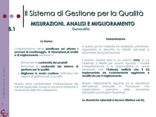 La Norma L’organizzazione deve  pianificare ed attuare i processi di monitoraggio, di misurazione,di analisi e di miglioramento  necessari a: Dimostrare la  conformità dei prodotti Assicurare la  conformità del sistema di gestione per la qualità Migliorare in modo continuo  l’efficacia del sistema di gestione per la qualità Questo deve comprendere l’individuazione dei metodi applicabili, incluse le tecniche statistiche e l’estensione della loto utilizzazione. Interpretazione A questo punto l’Azienda ha analizzato, pianificato, organizzato e descritto le attività principali e secondarie dei propri processi. Il Sistema Qualità però è un sistema  VIVO , in cui l’Azienda si riflette per quanto riguarda i modelli comportamentali e le responsabilità. E’ quindi necessario che  l’Azienda verifichi che il SQ implementato sia costantemente aggiornato e modificato per il miglioramento . Questo miglioramento riguarda sia la descrizione dell’azienda (Manuale e Procedure) che l’applicazione operativa delle procedure (Modulistica e Istruzioni Operative). Le dinamiche aziendali si devono riflettere nel SQ. Il Sistema di Gestione per la Qualità MISURAZIONI, ANALISI E MIGLIORAMENTO 8.1 Generalità. 