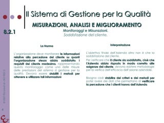 La Norma L’organizzazione deve monitorare  le informazioni relative alla percezione del cliente su quanti l’organizzazione stessa abbia soddisfatto i requisiti del cliente medesimo , rappresentando questo monitoraggio come una delle misure delle prestazioni del sistema d gestione per la qualità. Devono essere  stabiliti i metodi per ottenere e utilizzare tali informazioni . Interpretazione L’obiettivo finale dell’Azienda altro non è che la soddisfazione del cliente. Per verificare che  il cliente sia soddisfatto, cioè che l’Azienda abbia risposto in modo corretto alle esigenze del cliente , devono esistere metodologie per la verifica dell’efficacia dell’azione aziendale. Bisogna cioè  stabilire dei criteri e dei metodi per  poter avere dei dati che permettano di  verificare la percezione che i clienti hanno dell’Azienda . Il Sistema di Gestione per la Qualità MISURAZIONI, ANALISI E MIGLIORAMENTO 8.2.1 Monitoraggi e Misurazioni. Soddisfazione del cliente. 