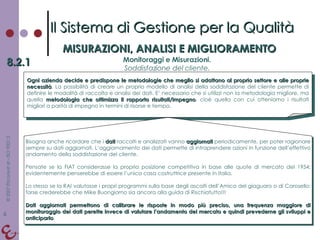Il Sistema di Gestione per la Qualità MISURAZIONI, ANALISI E MIGLIORAMENTO 8.2.1 Monitoraggi e Misurazioni. Soddisfazione del cliente. Ogni azienda decide e predispone le metodologie che meglio si adattano al proprio settore e alle proprie necessità . La possibilità di creare un proprio modello di analisi della soddisfazione del cliente permette di definire le modalità di raccolta e analisi dei dati. E’ necessario che si utilizzi non la metodologia migliore, ma quella  metodologia che ottimizza il rapporto risultati/impegno , cioè quella con cui otteniamo i risultati migliori a parità di impegno in termini di risorse e tempo. Bisogna anche ricordare che i  dati  raccolti e analizzati vanno  aggiornati  periodicamente, per poter ragionare sempre su dati aggiornati. L‘aggiornamento dei dati permette di intraprendere azioni in funzione dell’effettivo andamento della soddisfazione del cliente.  Pensate se la FIAT considerasse la propria posizione competitiva in base alle quote di mercato del 1954: evidentemente penserebbe di essere l’unica casa costruttrice presente in Italia. Lo stesso se la RAI valutasse i propri programmi sulla base degli ascolti dell’Amico del giaguaro o di Carosello: forse crederebbe che Mike Buongiorno sia ancora alla guida di Rischiatutto!!! Dati aggiornati permettono di calibrare le risposte in modo più preciso, una frequenza maggiore di monitoraggio dei dati perette invece di valutare l’andamento del mercato e quindi prevederne gli sviluppi e anticiparlo . 