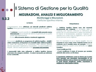 La Norma L’organizzazione deve  effettuare ad intervalli pianificati verifiche ispettive  interne per stabilire se il sistema di gestione per la qualità: È  conforme  a quanto pianificato,  ai requisiti della presente norma internazionale  ed ai requisiti del sistema di gestione per la qualità stabiliti dall’organizzazione È stato  efficacemente attuato e mantenuto aggiornato Deve essere  pianificato un programma di verifiche ispettive … stabiliti i criteri, l’estensione, la frequenza e le modalità delle verifiche ispettive . La scelta dei valutatori e la conduzione delle verifiche ispettive devono assicurare l’obiettività e l’imparzialità… Le responsabilità ed i requisiti…devono essere precisati in una  procedura documentata .  I responsabili delle aree sottoposte a verifica ispettiva devono assicurare che vengano adottate… le azioni necessarie per eliminare le non conformità … Interpretazione Le  Verifiche Ispettive Interne sono dei momenti fondamentali per l’Azienda : in occasione delle VI l’Azienda può valutare l’efficacia e l’efficienza del proprio SQ. La cosa importante è capire che durante le VI interne è fondamentale analizzare l’azienda per valutare se e come il SQ va migliorato o se e come i diversi processi vanno migliorati. Non è il momento in cui si danno pagelle, ma è il  momento in cui si vede come l’Azienda lavora e lo si confronta con il modello preso ad esempio : laddove esistano differenze, queste vanno eliminate con  azioni correttive : si può modificare il SQ si può modificare il modo di lavorare per renderlo aderente alla norma o al SQ stesso E’ importante sottolineare come la Norma per il punto 8.2.2 preveda una procedura documentata in cui l’Azienda definisca nero su bianco le modalità secondo le quali intende pianificare, gestire, organizzare e realizzare le Visite Ispettive interne. Il Sistema di Gestione per la Qualità MISURAZIONI, ANALISI E MIGLIORAMENTO 8.2.2 Monitoraggi e Misurazioni. Verifiche ispettive interne. 