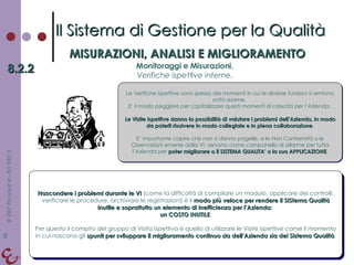 Il Sistema di Gestione per la Qualità MISURAZIONI, ANALISI E MIGLIORAMENTO 8.2.2 Monitoraggi e Misurazioni. Verifiche ispettive interne. Le Verifiche Ispettive sono spesso dei momenti in cui le diverse funzioni si sentono sotto esame.  E’ il modo peggiore per capitalizzare questi momenti di crescita per l’Azienda.  Le Visite Ispettive danno la possibilità di valutare i problemi dell’Azienda, in modo da poterli risolvere in modo collegiale e in piena collaborazione . E’ importante capire che non si danno pagelle, e le Non Conformità o le Osservazioni emerse dalla VI, servono come campanello di allarme per tutta l’Azienda per  poter migliorare o il SISTEMA QUALITA’ o la sua APPLICAZIONE . Nascondere i problemi durante le VI  (come la difficoltà di compilare un modulo, applicare dei controlli, verificare le procedure, archiviare le registrazioni) è il  modo più veloce per rendere il SIStema Qualità inutile e soprattutto un elemento di inefficienza per l’Azienda:  un COSTO INUTILE . Per questo il compito del gruppo di Visita Ispettiva è quello di utilizzare le Visite Ispettive come il momento in cui nascono gli  spunti per sviluppare il miglioramento continuo sia dell’Azienda sia del Sistema Qualità . 