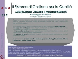 Il Sistema di Gestione per la Qualità MISURAZIONI, ANALISI E MIGLIORAMENTO 8.2.2 Monitoraggi e Misurazioni. Verifiche ispettive interne. Supponiamo che durante una Visita Ispettiva, uno strumento di misura risulti fuori taratura. La prima risposta è quella di emettere una NC nel caso si rilevino altri strumenti fuori taratura. Un’analisi più attenta però potrebbe portare ad altre conclusioni ( azioni correttive ): Le  procedure di taratura  sono troppo complicate e richiedono un tempo non correlabile con il beneficio di utilizzare strumenti tarati Gli  strumenti di taratura  possono essere troppo complicati da utilizzare, vanno quindi cambiati o la taratura va fatta esternamente Gli  strumenti da tarare  sono troppi: vengono tarati anche quelli a lavoro e non solo gli strumenti di misura In questo modo  le azioni correttive possono riguardare sia l’applicazione del Sistema Qualità, sia il Sistema Qualità stesso . Se lo strumento venisse nascosto alla VI: non si rileverebbero i problemi,  non si scoverebbe lo strumento fuori misura, che continuerebbe ad essere utilizzato.  In occasione del controllo di taratura o della prossima VI, si scoprirebbe di dover ripetere TUTTE le misure effettuate con lo strumento non controllato. Nascondere un problema è il modo più efficace per renderlo gigantesco! 