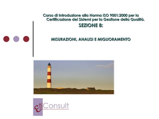 Corso di Introduzione alla Norma ISO 9001:2000 per la Certificazione dei Sistemi per la Gestione della Qualità. SEZIONE 8: MISURAZIONI, ANALISI E MIGLIORAMENTO 
