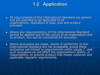 1.2 Application

   All requirements of this International Standard are generic
    and are intended to be applicable to all
    organizations, regardless of type, size and product
    provided.

   Where any requirement(s) of this International Standard
    cannot be applied due to the nature of an organisation and
    its product, this can be considered for exclusion.

   Where exclusions are made, claims of conformity to this
    International Standard are not acceptable unless these
    exclusions are limited to requirements within clause 7, and
    such exclusions do not affect the organisation’s ability, or
    responsibility, to provide product that meets customer and
    applicable regularly requirements.
 