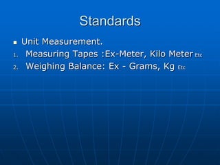 Standards
    Unit Measurement.
1.    Measuring Tapes :Ex-Meter, Kilo Meter Etc
2.    Weighing Balance: Ex - Grams, Kg Etc
 