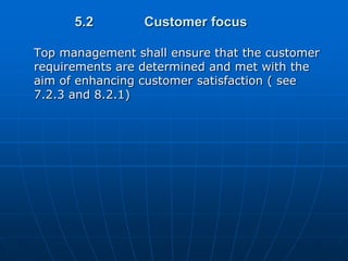 5.2        Customer focus

Top management shall ensure that the customer
requirements are determined and met with the
aim of enhancing customer satisfaction ( see
7.2.3 and 8.2.1)
 