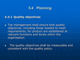 5.4 Planning

5.4.1 Quality objectives

   Top management shall ensure that quality
    objectives, including those needed to meet
    requirements, for product are established at
    relevant functions and levels within the
    organisation.

    The quality objectives shall be measurable and
    consistent with the quality policy.
 