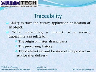 Traceability
 Ability to trace the history, application or location of
an object.
 When considering a product or a service,
traceability can relate to:
 The origin of materials and parts
 The processing history
 The distribution and location of the product or
service after delivery.
Call Us At: +91 9316744482
Mail Us At:
trg@eurotechworld.net
Visit Our Website:
www.eurotechworld.net/trainigs
 