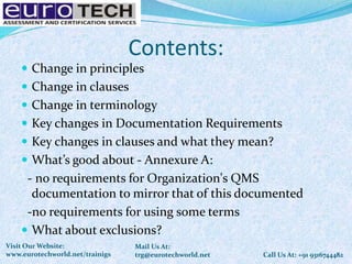 Contents:
 Change in principles
 Change in clauses
 Change in terminology
 Key changes in Documentation Requirements
 Key changes in clauses and what they mean?
 What’s good about - Annexure A:
- no requirements for Organization's QMS
documentation to mirror that of this documented
-no requirements for using some terms
 What about exclusions?
Call Us At: +91 9316744482
Mail Us At:
trg@eurotechworld.net
Visit Our Website:
www.eurotechworld.net/trainigs
 