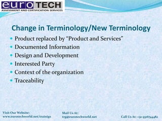 Change in Terminology/New Terminology
 Product replaced by “Product and Services”
 Documented Information
 Design and Development
 Interested Party
 Context of the organization
 Traceability
Call Us At: +91 9316744482
Mail Us At:
trg@eurotechworld.net
Visit Our Website:
www.eurotechworld.net/trainigs
 