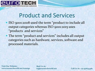 Product and Services
 ISO 9001:2008 used the term “product to include all
output categories whereas ISO 9001:2015 uses
“products and services”
 The term “product and services” includes all output
categories such as hardware, services, software and
processed materials.
Call Us At: +91 9316744482
Mail Us At:
trg@eurotechworld.net
Visit Our Website:
www.eurotechworld.net/trainigs
 