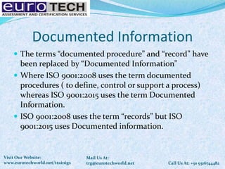 Documented Information
 The terms “documented procedure” and “record” have
been replaced by “Documented Information”
 Where ISO 9001:2008 uses the term documented
procedures ( to define, control or support a process)
whereas ISO 9001:2015 uses the term Documented
Information.
 ISO 9001:2008 uses the term “records” but ISO
9001:2015 uses Documented information.
Call Us At: +91 9316744482
Mail Us At:
trg@eurotechworld.net
Visit Our Website:
www.eurotechworld.net/trainigs
 