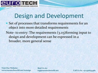 Design and Development
 Set of processes that transforms requirements for an
object into more detailed requirements
Note- to entry: The requirements (3.03)forming input to
design and development can be expressed in a
broader, more general sense
Call Us At: +91 9316744482
Mail Us At:
trg@eurotechworld.net
Visit Our Website:
www.eurotechworld.net/trainigs
 