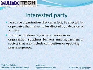 Interested party
 Person or organisation that can affect, be affected by,
or perceive themselves to be affected by a decision or
activity.
 Example: Customers , owners, people in an
organisation, suppliers, bankers, unions, partners or
society that may include competitors or opposing
pressure groups.
Call Us At: +91 9316744482
Mail Us At:
trg@eurotechworld.net
Visit Our Website:
www.eurotechworld.net/trainigs
 