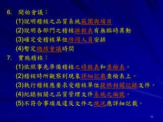 11
6. 開始會議：
(1)說明稽核之品質系統範圍與項目
(2)說明各部門之稽核排程表有無臨時異動
(3)確定受稽核單位陪同人員安排
(4)暫定總結會議時間
7. 實施稽核：
(1)依照事先準備稽核之時程表和查檢表。
(2)稽核時所觀察到現象詳細記載查檢表上。
(3)執行稽核應要求受稽核單位提供相關記錄文件。
(4)紀錄相關之品質管理文件系統之編號。
(5)不符合事項及違反文件之現況應詳細記載。
 