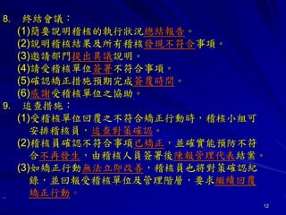 12
8. 終結會議：
(1)簡要說明稽核的執行狀況總結報告。
(2)說明稽核結果及所有稽核發現不符合事項。
(3)邀請部門提出異議說明。
(4)請受稽核單位簽署不符合事項。
(5)確認矯正措施預期完成簽覆時間。
(6)感謝受稽核單位之協助。
9. 追查措施：
(1)受稽核單位回覆之不符合矯正行動時，稽核小組可
安排稽核員，追查對策確認。
(2)稽核員確認不符合事項已矯正，並確實能預防不符
合不再發生，由稽核人員簽署後陳報管理代表結案。
(3)如矯正行動無法立即改善，稽核員也將對策確認紀
錄，並回報受稽核單位及管理階層，要求繼續回覆
矯正行動。
 