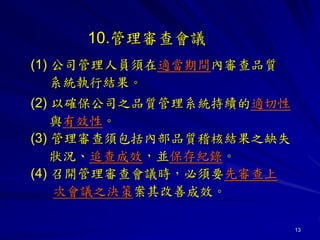 13
10.管理審查會議
(1) 公司管理人員須在適當期間內審查品質
系統執行結果。
(2) 以確保公司之品質管理系統持續的適切性
與有效性。
(3) 管理審查須包括內部品質稽核結果之缺失
狀況、追查成效，並保存紀錄。
(4) 召開管理審查會議時，必須要先審查上
次會議之決策案其改善成效。
 