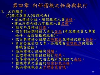 14
第四章 內部稽核之任務與執行
1. 工作職責：
(1)稽核召集人(管理代表)
• 成立稽核小組，確認稽核人員資格。
• 建立內部合格品質稽核人員名冊。
• 擬定年度稽核計劃。
• 依計劃協調稽核人員之分派 (考慮稽核員之專業
條件，及指派稽核組長)。
• 依召集稽核小組建立時程表及稽核紀錄之保存。
• 負有全程管理之責，必須是有管理能力與經驗，
其職責包括：
• 協助稽核小組解決問題。
• 監控稽核計劃排程執行結果。
• 督導稽核缺失之追查矯正及預防之成效。
• 稽核結果之最後的結案和裁決權。
• 提供稽核報告呈管理審查會議。
 