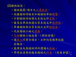 15
(2)稽核組長：
•稽核範圍/項目之人員指派。
•依據稽核時程表和被稽核單位聯繫。
•計劃稽核時相關之系統文件索取。
•審查各單位相關品質系統文件最新版。
•準備稽核前品質系統之文件檢核表。
•代表稽核小組之簡報。
•介紹稽核小組成員。(開始會議)
•遇重大不符合項目，立即向受稽單位提
出報告。
•處理並反應稽核時所遭遇之阻礙。
•準時且清楚的報告稽核之所見。(結束會議)。
 