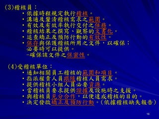 16
(3)稽核員：
•依據時程規定執行稽核。
•溝通及釐清稽核需求之範圍。
•有效及有效率執行交付之任務。
•稽核結果之撰寫、觀察的文書化。
•追查矯正及預防行動的有效性。
•保存與保護稽核所用之文件，以確保；
必要時可以提供。
-確保該文件之保密性。
(4)受稽核單位：
•通知相關員工稽核的範圍和項目。
•指派權責人員跟隨稽核人員需求。
•提供稽核小組人員必要資源。
•當稽核員要求提供證據及設施時之支援。
•與稽核員充分合作，以便達成稽核的目的。
•決定發啟矯正及預防行動。(依據稽核缺失報告)
 