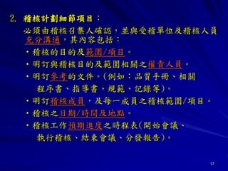 17
2. 稽核計劃細節項目：
必須由稽核召集人確認，並與受稽單位及稽核人員
充分溝通，其內容包括：
•稽核的目的及範圍/項目。
•明訂與稽核目的及範圍相關之權責人員。
•明訂參考的文件。(例如：品質手冊、相關
程序書、指導書、規範、記錄等)。
•明訂稽核成員，及每一成員之稽核範圍/項目。
•稽核之日期/時間及地點。
•稽核工作預期進度之時程表(開始會議、
執行稽核、結束會議、分發報告)。
 