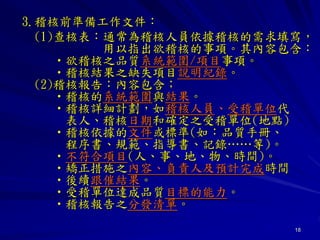 18
3.稽核前準備工作文件：
(1)查核表：通常為稽核人員依據稽核的需求填寫，
用以指出欲稽核的事項。其內容包含：
•欲稽核之品質系統範圍/項目事項。
•稽核結果之缺失項目說明紀錄。
(2)稽核報告：內容包含；
•稽核的系統範圍與結果。
•稽核詳細計劃，如稽核人員、受稽單位代
表人、稽核日期和確定之受稽單位(地點)
•稽核依據的文件或標準(如：品質手冊、
程序書、規範、指導書、記錄……等)。
•不符合項目(人、事、地、物、時間)。
•矯正措施之內容、負責人及預計完成時間
•後續跟催結果。
•受稽單位達成品質目標的能力。
•稽核報告之分發清單。
 