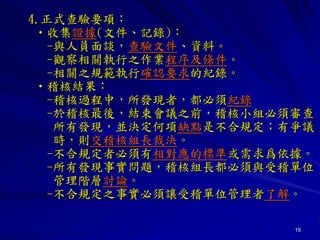 19
4.正式查驗要項：
•收集證據(文件、記錄)：
-與人員面談，查驗文件、資料。
-觀察相關執行之作業程序及條件。
-相關之規範執行確認要求的紀錄。
•稽核結果：
-稽核過程中，所發現者，都必須紀錄
-於稽核最後，結束會議之前，稽核小組必須審查
所有發現，並決定何項缺點是不合規定；有爭議
時，則交稽核組長裁決。
-不合規定者必須有相對應的標準或需求爲依據。
-所有發現事實問題，稽核組長都必須與受稽單位
管理階層討論。
-不合規定之事實必須讓受稽單位管理者了解。
 