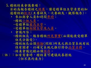 20
5.稽核結束會議要項：
目的爲報告稽核之結果，讓受稽單位主管清楚的知
道稽核的狀況(主要缺失、次要缺失、觀察報告)。
• 參加與會人員和時間準時：
-稽核小組人員。
-受稽單位最高主管。
-受稽單位相關主管及人員。
• 會議內容：
-稽核組長，報告稽核所見事實(必須能使受稽單
位充分接受)。
-稽核組長必須結論(綜結)所見之與品質系統有效
性有關者，以確定系統之推行符合品質目標。
-結束會議記錄必須保存。
﹝註﹞：如有需要時，稽核員可建議改善措施
(但不具約束力)
 