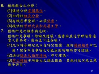 21
6. 稽核報告之分發：
(1)儘速分發有關單位。
(2)由稽核組長分發。
(3)有機密考量時，必須保密。
(4)提供給管理代表和高層主管。
7. 稽核所見之報告與追蹤：
稽核所見事項，結論及建議，應書面並送管理階層適
當人員參考。應涵蓋下述各項；
(1)凡不符合規定或不良特定證據，應於稽核報告中記
載；該等不良事項之可能原因明確時亦可建議。
(2)適切矯正及預防措施，亦可建議。
(3)前次稽核中所提出之矯正措施，其執行狀況及效果
應予評定。
 
