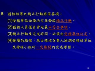 22
8. 稽核結果之矯正行動跟催要項：
(1)受稽單位必須決定並發啟矯正行動。
(2)稽核人員僅負責定義不符合事項。
(3)矯正行動及完成時間，必須由受稽單位訂定。
(4)後續的跟催，應由稽核召集人協調受稽核單位
及稽核小組於一定期間內完成跟催。
 