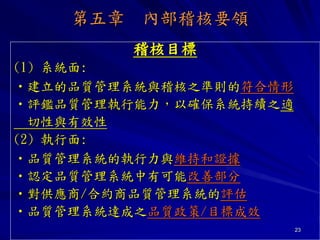 23
第五章 內部稽核要領
稽核目標
(1) 系統面:
•建立的品質管理系統與稽核之準則的符合情形
•評鑑品質管理執行能力，以確保系統持續之適
切性與有效性
(2) 執行面:
•品質管理系統的執行力與維持和證據
•認定品質管理系統中有可能改善部分
•對供應商/合約商品質管理系統的評估
•品質管理系統達成之品質政策/目標成效
 