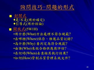 28
詢問技巧-問題的形式
▓ 封閉式
♦是/不是(用於確定)
♦引導式(用於結論)
▓ 開放式(5W1H)
•用什麼(What)方法處理不符合規範?
•在哪裡(Where)保存、維護品質記錄?
•爲什麼(Why) 要判定為符合規範?
•由誰(Who)來做合格供應商評估?
•在何時(When)去查檢其執行結果?
•如何(How)管制品質管理系統文件?
 