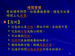 30
時間管理
有效運用時間，加強溝通要領，避免不必要
時間上之浪費:
【惡例】
* 冗長的人員介紹、單位介紹、系統簡介等。
* 冗長的午餐或點心時間。
* 不必要的閒談。
* 花時間在無關痛養的細節上。
* 稽核地點分散，路線規劃不當。
* 花過多時間討論或爭執不符合的項目。
 