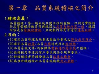 4
第一章 品質系統稽核之簡介
1.稽核意義：
品質稽核；係一項系統且獨立性的查驗，以判定實際執
行品質管理活動是否與規劃之品質系統內容一致，規劃
內容是否有效地實施，且規劃內容是否適合達成目標。
2.目的：
(1)確定品質管理系統要求與法令要求之符合或不符合。
(2)確定品質政策/品質目標達成度之有效性。
(3)品質系統文件/流程標準實務運作符合度之稽核。
(4)爲稽核是否達到客戶要求與法令規章要求。
(5)對被稽核者持續發掘品質改善之機會。
(6)爲准許被稽核之品質系統能被列入登錄。
 