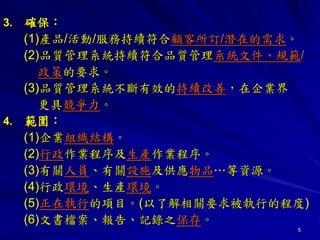 5
3. 確保：
(1)產品/活動/服務持續符合顧客所訂/潛在的需求。
(2)品質管理系統持續符合品質管理系統文件、規範/
政策的要求。
(3)品質管理系統不斷有效的持續改善，在企業界
更具競爭力。
4. 範圍：
(1)企業組織結構。
(2)行政作業程序及生產作業程序。
(3)有關人員、有關設施及供應物品…等資源。
(4)行政環境、生產環境。
(5)正在執行的項目。(以了解相關要求被執行的程度)
(6)文書檔案、報告、記錄之保存。
 