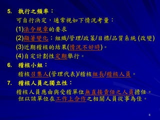 6
5. 執行之頻率：
可自行決定，通常視如下情況考量：
(1)法令規章的要求
(2)顯著變化；組織/管理/政策/目標/品質系統 (改變)
(3)近期稽核的結果(情況不好時)。
(4)自定計劃性定期舉行。
6. 稽核小組：
稽核召集人(管理代表)/稽核組長/稽核人員。
7. 稽核人員之獨立性：
稽核人員應由與受稽單位無直接責任之人員擔任。
但以該單位在工作上合作之相關人員從事為佳。
 