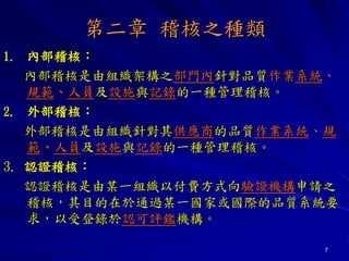 7
第二章 稽核之種類
1. 內部稽核：
內部稽核是由組織架構之部門內針對品質作業系統、
規範、人員及設施與記錄的一種管理稽核。
2. 外部稽核：
外部稽核是由組織針對其供應商的品質作業系統、規
範、人員及設施與記錄的一種管理稽核。
3. 認證稽核：
認證稽核是由某一組織以付費方式向驗證機構申請之
稽核，其目的在於通過某一國家或國際的品質系統要
求，以受登錄於認可評鑑機構。
 