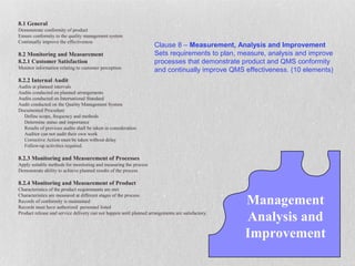 8.1 General
Demonstrate conformity of product
Ensure conformity to the quality management system
Continually improve the effectiveness
                                                                     Clause 8 – Measurement, Analysis and Improvement
8.2 Monitoring and Measurement                                       Sets requirements to plan, measure, analysis and improve
8.2.1 Customer Satisfaction                                          processes that demonstrate product and QMS conformity
Monitor information relating to customer perception
                                                                     and continually improve QMS effectiveness. (10 elements)
8.2.2 Internal Audit
Audits at planned intervals
Audits conducted on planned arrangements
Audits conducted on International Standard
Audit conducted on the Quality Management System
Documented Procedure
  Define scope, frequency and methods
  Determine status and importance
  Results of previous audits shall be taken in consideration
  Auditor can not audit their own work
  Corrective Action must be taken without delay
  Follow-up activities required.

8.2.3 Monitoring and Measurement of Processes
Apply suitable methods for monitoring and measuring the process
Demonstrate ability to achieve planned results of the process

8.2.4 Monitoring and Measurement of Product
Characteristics of the product requirements are met

                                                                                                   Management
Characteristics are measured at different stages of the process
Records of conformity is maintained
Records must have authorized personnel listed
Product release and service delivery can not happen until planned arrangements are satisfactory.
                                                                                                   Analysis and
                                                                                                   Improvement
 