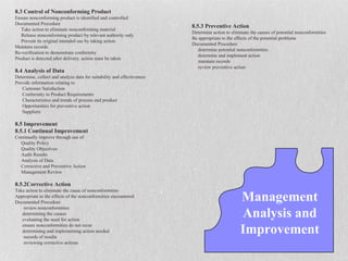 8.3 Control of Nonconforming Product
Ensure nonconforming product is identified and controlled
Documented Procedure
                                                                        8.5.3 Preventive Action
   Take action to eliminate nonconforming material
                                                                        Determine action to eliminate the causes of potential nonconformities
   Release nonconforming product by relevant authority only
                                                                        Be appropriate to the effects of the potential problems
   Prevent its original intended use by taking action
                                                                        Documented Procedure
Maintain records
                                                                           determine potential nonconformities
Re-verification to demonstrate conformity
                                                                           determine and implement action
Product is detected after delivery, action must be taken
                                                                           maintain records
                                                                           review preventive action
8.4 Analysis of Data
Determine, collect and analyze data for suitability and effectiveness
Provide information relating to
   Customer Satisfaction
   Conformity to Product Requirements
   Characteristics and trends of process and product
   Opportunities for preventive action
   Suppliers

8.5 Improvement
8.5.1 Continual Improvement
Continually improve through use of
  Quality Policy
  Quality Objectives
  Audit Results
  Analysis of Data
  Corrective and Preventive Action
  Management Review

8.5.2Corrective Action
Take action to eliminate the cause of nonconformities
Appropriate to the effects of the nonconformities encountered
Documented Procedure
                                                                                                Management
                                                                                                Analysis and
    review nonconformities
   determining the causes
   evaluating the need for action
   ensure nonconformities do not recur
   determining and implementing action needed
    records of results
                                                                                                Improvement
    reviewing corrective actions
 