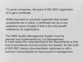 To some companies, the point of ISO 9001 registration
is to get a certificate.

While important to convince customers that certain
procedures are in place, a certificate can be a very
expensive piece of paper if that is the only benefit
realized by an organization.

 The QMS Quality Management System must be
 planned and implemented by Top Management.
In most cases the understanding of the requirements is that
a lot of procedures and documents are needed. So the myth
of ISO 9001 being a documentation nightmare is still a
common misconception at many levels of management.
 
