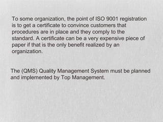To some organization, the point of ISO 9001 registration
is to get a certificate to convince customers that
procedures are in place and they comply to the
standard. A certificate can be a very expensive piece of
paper if that is the only benefit realized by an
organization.


The (QMS) Quality Management System must be planned
and implemented by Top Management.
 