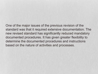 One of the major issues of the previous revision of the
standard was that it required extensive documentation. The
new revised standard has significantly reduced mandatory
documented procedures. It has given greater flexibility to
determine the documented procedures and instructions
based on the nature of activities and processes.
 