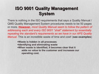 ISO 9001 Quality Management
                System
There is nothing in the ISO requirements that says a Quality Manual /
QMS Quality Management System procedures needs to be 50 pages
or more. However, most Quality Manual seem to follow the pattern of
addressing each and every ISO 9001 “shall” statement by essentially
repeating the standard’s requirements as we have in our APS Quality
Manual. This is an incredible waste of time and cost! (see examples)
        •Waste is hidden in all processes
        •Identifying and eliminating waste
        •When waste is identified, it becomes clear that it
            adds no value to the customer and increases our
            operating cost.
 