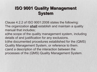 ISO 9001 Quality Management
                System

Clause 4.2.2 of ISO 9001:2008 states the following:
The organization shall establish and maintain a quality
manual that includes;
a)the scope of the quality management system, including
details of and justification for any exclusions.
b)the documented procedures established for the (QMS)
Quality Management System, or reference to them.
c)and a description of the interaction between the
processes of the (QMS) Quality Management System.
 